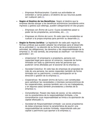o   Empresas Multinacionales: Cuando sus actividades se
       extienden a varios países y el destino de sus recursos puede
       ser cualquier país [1].

Según el Destino de los Beneficios: Según el destino que la
empresa decida otorgar a los beneficios económicos (excedente entre
ingresos y gastos) que obtenga, pueden categorizarse en dos grupos:

   o   Empresas con Ánimo de Lucro: Cuyos excedentes pasan a
       poder de los propietarios, accionistas, etc... [1].

   o   Empresas sin Ánimo de Lucro: En este caso los excedentes se
       vuelcan a la propia empresa para permitir su desarrollo [1].

Según la Forma Jurídica: La legislación de cada país regula las
formas jurídicas que pueden adoptar las empresas para el desarrollo
de su actividad [1]. La elección de su forma jurídica condicionará la
actividad, las obligaciones, los derechos y las responsabilidades de la
empresa [1]. En ese sentido, las empresas se clasifican —en términos
generales— en:

   o   Unipersonal: El empresario o propietario, persona con
       capacidad legal para ejercer el comercio, responde de forma
       ilimitada con todo su patrimonio ante las personas que
       pudieran verse afectadas por el accionar de la empresa [1].

   o   Sociedad Colectiva: En este tipo de empresas de propiedad de
       más de una persona, los socios responden también de forma
       ilimitada con su patrimonio, y existe participación en la
       dirección o gestión de la empresa [1].

   o   Cooperativas: No poseen ánimo de lucro y son constituidas
       para satisfacer las necesidades o intereses socioeconómicos de
       los cooperativistas, quienes también son a la vez trabajadores,
       y en algunos casos también proveedores y clientes de la
       empresa [1].

   o   Comanditarias: Poseen dos tipos de socios: a) los colectivos
       con la característica de la responsabilidad ilimitada, y los
       comanditarios cuya responsabilidad se limita a la aportación de
       capital efectuado [1].

   o   Sociedad de Responsabilidad Limitada: Los socios propietarios
       de éstas empresas tienen la característica de asumir una
       responsabilidad de carácter limitada, respondiendo solo por
       capital o patrimonio que aportan a la empresa [1].
 