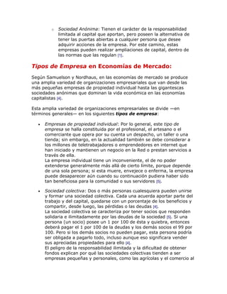 o   Sociedad Anónima: Tienen el carácter de la responsabilidad
            limitada al capital que aportan, pero poseen la alternativa de
            tener las puertas abiertas a cualquier persona que desee
            adquirir acciones de la empresa. Por este camino, estas
            empresas pueden realizar ampliaciones de capital, dentro de
            las normas que las regulan [1].

Tipos de Empresa en Economías de Mercado:
Según Samuelson y Nordhaus, en las economías de mercado se produce
una amplia variedad de organizaciones empresariales que van desde las
más pequeñas empresas de propiedad individual hasta las gigantescas
sociedades anónimas que dominan la vida económica en las economías
capitalistas [4].

Esta amplia variedad de organizaciones empresariales se divide —en
términos generales— en los siguientes tipos de empresa:

     Empresas de propiedad individual: Por lo general, este tipo de
     empresa se halla constituida por el profesional, el artesano o el
     comerciante que opera por su cuenta un despacho, un taller o una
     tienda; sin embargo, en la actualidad también se debe considerar a
     los millones de teletrabajadores o emprendedores en internet que
     han iniciado y mantienen un negocio en la Red o prestan servicios a
     través de ella.
     La empresa individual tiene un inconveniente, el de no poder
     extenderse generalmente más allá de cierto límite, porque depende
     de una sola persona; si esta muere, envejece o enferma, la empresa
     puede desaparecer aún cuando su continuación pudiera haber sido
     tan beneficiosa para la comunidad o sus servidores [5].

     Sociedad colectiva: Dos o más personas cualesquiera pueden unirse
     y formar una sociedad colectiva. Cada una acuerda aportar parte del
     trabajo y del capital, quedarse con un porcentaje de los beneficios y
     compartir, desde luego, las pérdidas o las deudas [4].
     La sociedad colectiva se caracteriza por tener socios que responden
     solidaria e ilimitadamente por las deudas de la sociedad [5]. Si una
     persona (un socio) posee un 1 por 100 de ésta y quiebra, entonces
     deberá pagar el 1 por 100 de la deudas y los demás socios el 99 por
     100. Pero si los demás socios no pueden pagar, esta persona podría
     ser obligada a pagarlo todo, incluso aunque eso significara vender
     sus apreciadas propiedades para ello [4].
     El peligro de la responsabilidad ilimitada y la dificultad de obtener
     fondos explican por qué las sociedades colectivas tienden a ser
     empresas pequeñas y personales, como las agrícolas y el comercio al
 