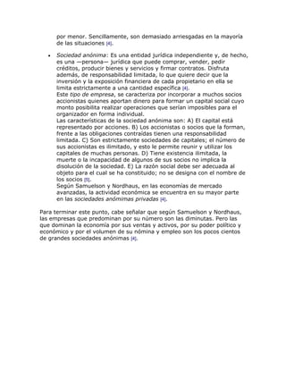 por menor. Sencillamente, son demasiado arriesgadas en la mayoría
      de las situaciones [4].

      Sociedad anónima: Es una entidad jurídica independiente y, de hecho,
      es una —persona— jurídica que puede comprar, vender, pedir
      créditos, producir bienes y servicios y firmar contratos. Disfruta
      además, de responsabilidad limitada, lo que quiere decir que la
      inversión y la exposición financiera de cada propietario en ella se
      limita estrictamente a una cantidad específica [4].
      Este tipo de empresa, se caracteriza por incorporar a muchos socios
      accionistas quienes aportan dinero para formar un capital social cuyo
      monto posibilita realizar operaciones que serían imposibles para el
      organizador en forma individual.
      Las características de la sociedad anónima son: A) El capital está
      representado por acciones. B) Los accionistas o socios que la forman,
      frente a las obligaciones contraídas tienen una responsabilidad
      limitada. C) Son estrictamente sociedades de capitales; el número de
      sus accionistas es ilimitado, y esto le permite reunir y utilizar los
      capitales de muchas personas. D) Tiene existencia ilimitada, la
      muerte o la incapacidad de algunos de sus socios no implica la
      disolución de la sociedad. E) La razón social debe ser adecuada al
      objeto para el cual se ha constituido; no se designa con el nombre de
      los socios [5].
      Según Samuelson y Nordhaus, en las economías de mercado
      avanzadas, la actividad económica se encuentra en su mayor parte
      en las sociedades anómimas privadas [4].

Para terminar este punto, cabe señalar que según Samuelson y Nordhaus,
las empresas que predominan por su número son las diminutas. Pero las
que dominan la economía por sus ventas y activos, por su poder político y
económico y por el volumen de su nómina y empleo son los pocos cientos
de grandes sociedades anónimas [4].
 