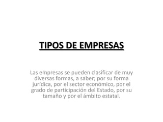 TIPOS DE EMPRESAS

Las empresas se pueden clasificar de muy
  diversas formas, a saber; por su forma
 jurídica, por el sector económico, por el
grado de participación del Estado, por su
      tamaño y por el ámbito estatal.
 