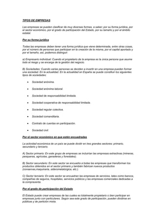 TIPOS DE EMPRESAS

Las empresas se pueden clasificar de muy diversas formas, a saber; por su forma jurídica, por
el sector económico, por el grado de participación del Estado, por su tamaño y por el ámbito
estatal.

Por su forma jurídica

Todas las empresas deben tener una forma jurídica que viene determinada, entre otras cosas,
por el número de personas que participan en la creación de la misma, por el capital aportado y
por el tamaño; así, podemos distinguir:

a) Empresario individual: Cuando el propietario de la empresa es la única persona que asume
todo el riesgo y se encarga de la gestión del negocio.

B) Sociedades: Cuando varias personas se deciden a invertir en una empresa pueden formar
una sociedad. En la actualidad. En la actualidad en España se puede constituir los siguientes
tipos de sociedades:

        Sociedad anónima.

        Sociedad anónima laboral.

        Sociedad de responsabilidad limitada.

        Sociedad cooperativa de responsabilidad limitada.

        Sociedad regular colectiva.

        Sociedad comanditaria.

        Contrato de cuentas en participación.

        Sociedad civil.

Por el sector económico en que estén encuadradas

La actividad económica de un país se puede dividir en tres grandes sectores: primario,
secundario y terciario.

A) Sector primario: En este grupo de empresas se incluirían las empresas extractivas (mineras,
pesqueras, agrícolas, ganaderas y forestales).

B) Sector secundario: En este sector se encuadra a todas las empresas que transforman los
productos obtenidos en el sector primario y también fabrican nuevos productos
(conservas,maquinaria, siderometalúrgica, etc.).

C) Sector terciario: En este sector se encuadran las empresas de servicios, tales como bancos,
compañías de seguros, hospitales, servicios públicos y las empresas comerciales dedicadas a
la compraventa.

Por el grado de participación del Estado

El Estado puede crear empresas de las cuales es totalmente propietario o bien participar en
empresas junto con particulares. Según sea este grado de participación, pueden dividirse en
públicas y de partición mixta.
 