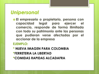 Unipersonal
 Elempresario o propietario, persona con
  capacidad legal para ejercer el
  comercio, responde de forma ilimitada
  con todo su patrimonio ante las personas
  que pudieran verse afectadas por el
  accionar de la empresa
EJEMPLO:
* NUEVA IMAGEN PARA COLOMBIA
*FERRETERIA LA LIBERTAD
*COMIDAS RAPIDAS ALCADAFRA
 