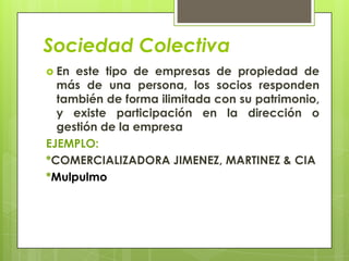 Sociedad Colectiva
 En este tipo de empresas de propiedad de
  más de una persona, los socios responden
  también de forma ilimitada con su patrimonio,
  y existe participación en la dirección o
  gestión de la empresa
EJEMPLO:
*COMERCIALIZADORA JIMENEZ, MARTINEZ & CIA
*Mulpulmo
 