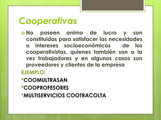 Cooperativas
 No   poseen animo de lucro y son
  constituidas para satisfacer las necesidades
  o intereses socioeconómicos          de los
  cooperativistas, quienes también son a la
  vez trabajadores y en algunos casos son
  proveedores y clientes de la empresa
EJEMPLO:
*COOMULTRASAN
*COOPROFESORES
*MULTISERVICIOS COOTRACOLTA
 