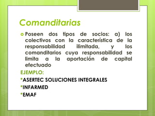 Comanditarias
 Poseen   dos tipos de socios: a) los
  colectivos con la característica de la
  responsabilidad   ilimitada,    y  los
  comanditarios cuya responsabilidad se
  limita a la aportación de capital
  efectuado
EJEMPLO:
*ASERTEC SOLUCIONES INTEGRALES
*INFARMED
*EMAF
 