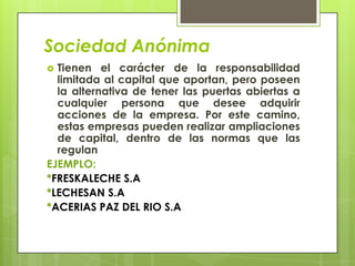 Sociedad Anónima
 Tienen el carácter de la responsabilidad
  limitada al capital que aportan, pero poseen
  la alternativa de tener las puertas abiertas a
  cualquier persona que desee adquirir
  acciones de la empresa. Por este camino,
  estas empresas pueden realizar ampliaciones
  de capital, dentro de las normas que las
  regulan
EJEMPLO:
*FRESKALECHE S.A
*LECHESAN S.A
*ACERIAS PAZ DEL RIO S.A
 
