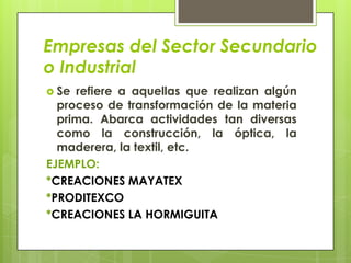 Empresas del Sector Secundario
o Industrial
 Se refiere a aquellas que realizan algún
  proceso de transformación de la materia
  prima. Abarca actividades tan diversas
  como la construcción, la óptica, la
  maderera, la textil, etc.
EJEMPLO:
*CREACIONES MAYATEX
*PRODITEXCO
*CREACIONES LA HORMIGUITA
 