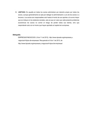 B. LIMITADA: Es aquella en todos los socios administran por derecho propio por todos los
        socios, aunque generalmente se opta por delegar la administración a uno de los socios o a
        terceros. Los socios son responsables solo hasta el monto de sus aportes o la suma mayor
        que se indique en los estatutos sociales, esto es que en caso que está presente problemas
        económicos los socios no corren el riesgo de perder todos sus bienes, sino que
        responderán solo con el monto que hayan aportado al capital de la empresa.




Bibliografía
        EMPRESASYNEGOCIOS. (9 de 11 de 2012). http://www.tiposde.org/empresas-y-

        negocios/4-tipos-de-empresas/. Recuperado el 9 de 1 de 2013, de
        http://www.tiposde.org/empresas-y-negocios/4-tipos-de-empresas/
 