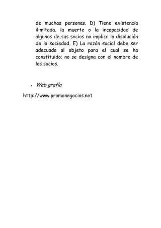 de muchas personas. D) Tiene existencia
     ilimitada, la muerte o la incapacidad de
     algunos de sus socios no implica la disolución
     de la sociedad. E) La razón social debe ser
     adecuada al objeto para el cual se ha
     constituido; no se designa con el nombre de
     los socios.



     Web grafía

http://www.promonegocios.net
 