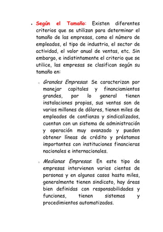 Según el Tamaño: Existen diferentes
criterios que se utilizan para determinar el
tamaño de las empresas, como el número de
empleados, el tipo de industria, el sector de
actividad, el valor anual de ventas, etc. Sin
embargo, e indistintamente el criterio que se
utilice, las empresas se clasifican según su
tamaño en:

o   Grandes Empresas: Se caracterizan por
    manejar capitales y financiamientos
    grandes,     por    lo   general     tienen
    instalaciones propias, sus ventas son de
    varios millones de dólares, tienen miles de
    empleados de confianza y sindicalizados,
    cuentan con un sistema de administración
    y operación muy avanzado y pueden
    obtener líneas de crédito y préstamos
    importantes con instituciones financieras
    nacionales e internacionales.

o   Medianas Empresas: En este tipo de
    empresas intervienen varios cientos de
    personas y en algunos casos hasta miles,
    generalmente tienen sindicato, hay áreas
    bien definidas con responsabilidades y
    funciones,    tienen      sistemas     y
    procedimientos automatizados.
 