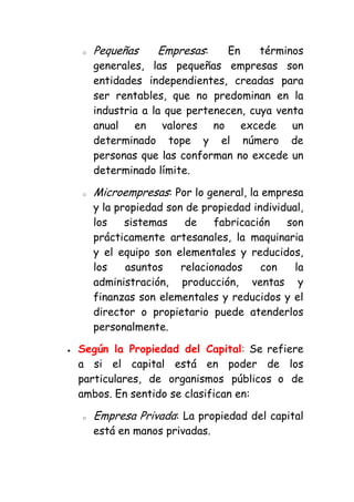 o   Pequeñas     Empresas:    En     términos
    generales, las pequeñas empresas son
    entidades independientes, creadas para
    ser rentables, que no predominan en la
    industria a la que pertenecen, cuya venta
    anual en valores no excede un
    determinado tope y el número de
    personas que las conforman no excede un
    determinado límite.

o   Microempresas: Por lo general, la empresa
    y la propiedad son de propiedad individual,
    los    sistemas    de    fabricación   son
    prácticamente artesanales, la maquinaria
    y el equipo son elementales y reducidos,
    los    asuntos    relacionados    con    la
    administración, producción, ventas y
    finanzas son elementales y reducidos y el
    director o propietario puede atenderlos
    personalmente.

Según la Propiedad del Capital: Se refiere
a si el capital está en poder de los
particulares, de organismos públicos o de
ambos. En sentido se clasifican en:

o   Empresa Privada: La propiedad del capital
    está en manos privadas.
 