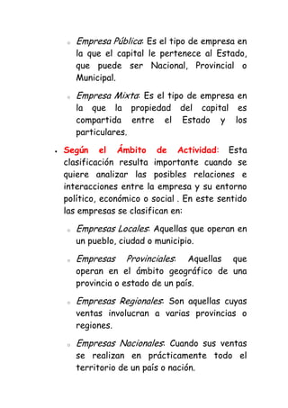 o   Empresa Pública: Es el tipo de empresa en
    la que el capital le pertenece al Estado,
    que puede ser Nacional, Provincial o
    Municipal.

o   Empresa Mixta: Es el tipo de empresa en
    la que la propiedad del capital es
    compartida entre el Estado y los
    particulares.

Según el Ámbito de Actividad: Esta
clasificación resulta importante cuando se
quiere analizar las posibles relaciones e
interacciones entre la empresa y su entorno
político, económico o social . En este sentido
las empresas se clasifican en:

o   Empresas Locales: Aquellas que operan en
    un pueblo, ciudad o municipio.

o   Empresas    Provinciales:   Aquellas que
    operan en el ámbito geográfico de una
    provincia o estado de un país.

o   Empresas Regionales: Son aquellas cuyas
    ventas involucran a varias provincias o
    regiones.

o   Empresas Nacionales: Cuando sus ventas
    se realizan en prácticamente todo el
    territorio de un país o nación.
 