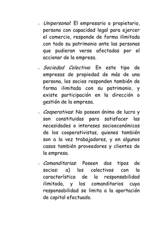 o   Unipersonal: El empresario o propietario,
    persona con capacidad legal para ejercer
    el comercio, responde de forma ilimitada
    con todo su patrimonio ante las personas
    que pudieran verse afectadas por el
    accionar de la empresa.

o   Sociedad Colectiva: En este tipo de
    empresas de propiedad de más de una
    persona, los socios responden también de
    forma ilimitada con su patrimonio, y
    existe participación en la dirección o
    gestión de la empresa.

o   Cooperativas: No poseen ánimo de lucro y
    son constituidas para satisfacer las
    necesidades o intereses socioeconómicos
    de los cooperativistas, quienes también
    son a la vez trabajadores, y en algunos
    casos también proveedores y clientes de
    la empresa.

o   Comanditarias:   Poseen dos tipos de
    socios: a) los colectivos con la
    característica de la responsabilidad
    ilimitada, y los comanditarios cuya
    responsabilidad se limita a la aportación
    de capital efectuado.
 