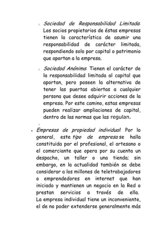 o   Sociedad de Responsabilidad Limitada:
    Los socios propietarios de éstas empresas
    tienen la característica de asumir una
    responsabilidad de carácter limitada,
    respondiendo solo por capital o patrimonio
    que aportan a la empresa.

o   Sociedad Anónima: Tienen el carácter de
    la responsabilidad limitada al capital que
    aportan, pero poseen la alternativa de
    tener las puertas abiertas a cualquier
    persona que desee adquirir acciones de la
    empresa. Por este camino, estas empresas
    pueden realizar ampliaciones de capital,
    dentro de las normas que las regulan.
o

Empresas de propiedad individual: Por lo
general, este tipo de empresa se halla
constituida por el profesional, el artesano o
el comerciante que opera por su cuenta un
despacho, un taller o una tienda; sin
embargo, en la actualidad también se debe
considerar a los millones de teletrabajadores
o emprendedores en internet que han
iniciado y mantienen un negocio en la Red o
prestan servicios a través de ella.
La empresa individual tiene un inconveniente,
el de no poder extenderse generalmente más
 