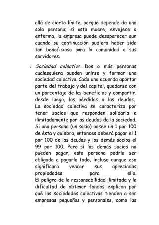 allá de cierto límite, porque depende de una
sola persona; si esta muere, envejece o
enferma, la empresa puede desaparecer aun
cuando su continuación pudiera haber sido
tan beneficiosa para la comunidad o sus
servidores.

Sociedad colectiva: Dos o más personas
cualesquiera pueden unirse y formar una
sociedad colectiva. Cada una acuerda aportar
parte del trabajo y del capital, quedarse con
un porcentaje de los beneficios y compartir,
desde luego, las pérdidas o las deudas.
La sociedad colectiva se caracteriza por
tener socios que responden solidaria e
ilimitadamente por las deudas de la sociedad.
Si una persona (un socio) posee un 1 por 100
de ésta y quiebra, entonces deberá pagar el 1
por 100 de las deudas y los demás socios el
99 por 100. Pero si los demás socios no
pueden pagar, esta persona podría ser
obligada a pagarlo todo, incluso aunque eso
significara     vender     sus      apreciadas
propiedades              para             ello.
El peligro de la responsabilidad ilimitada y la
dificultad de obtener fondos explican por
qué las sociedades colectivas tienden a ser
empresas pequeñas y personales, como las
 