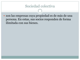 Sociedad colectiva
son las empresas cuya propiedad es de más de una
persona. En estas, sus socios responden de forma
ilimitada con sus bienes.
