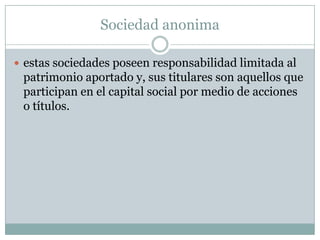 Sociedad anonima
estas sociedades poseen responsabilidad limitada al
patrimonio aportado y, sus titulares son aquellos que
participan en el capital social por medio de acciones
o títulos.