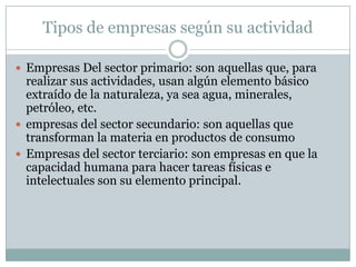 Tipos de empresas según su actividad
Empresas Del sector primario: son aquellas que, para
realizar sus actividades, usan algún elemento básico
extraído de la naturaleza, ya sea agua, minerales,
petróleo, etc.
empresas del sector secundario: son aquellas que
transforman la materia en productos de consumo
Empresas del sector terciario: son empresas en que la
capacidad humana para hacer tareas físicas e
intelectuales son su elemento principal.