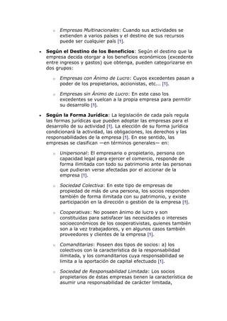 o Empresas Multinacionales: Cuando sus actividades se
extienden a varios países y el destino de sus recursos
puede ser cualquier país [1].
Según el Destino de los Beneficios: Según el destino que la
empresa decida otorgar a los beneficios económicos (excedente
entre ingresos y gastos) que obtenga, pueden categorizarse en
dos grupos:
o Empresas con Ánimo de Lucro: Cuyos excedentes pasan a
poder de los propietarios, accionistas, etc... [1].
o Empresas sin Ánimo de Lucro: En este caso los
excedentes se vuelcan a la propia empresa para permitir
su desarrollo [1].
Según la Forma Jurídica: La legislación de cada país regula
las formas jurídicas que pueden adoptar las empresas para el
desarrollo de su actividad [1]. La elección de su forma jurídica
condicionará la actividad, las obligaciones, los derechos y las
responsabilidades de la empresa [1]. En ese sentido, las
empresas se clasifican —en términos generales— en:
o Unipersonal: El empresario o propietario, persona con
capacidad legal para ejercer el comercio, responde de
forma ilimitada con todo su patrimonio ante las personas
que pudieran verse afectadas por el accionar de la
empresa [1].
o Sociedad Colectiva: En este tipo de empresas de
propiedad de más de una persona, los socios responden
también de forma ilimitada con su patrimonio, y existe
participación en la dirección o gestión de la empresa [1].
o Cooperativas: No poseen ánimo de lucro y son
constituidas para satisfacer las necesidades o intereses
socioeconómicos de los cooperativistas, quienes también
son a la vez trabajadores, y en algunos casos también
proveedores y clientes de la empresa [1].
o Comanditarias: Poseen dos tipos de socios: a) los
colectivos con la característica de la responsabilidad
ilimitada, y los comanditarios cuya responsabilidad se
limita a la aportación de capital efectuado [1].
o Sociedad de Responsabilidad Limitada: Los socios
propietarios de éstas empresas tienen la característica de
asumir una responsabilidad de carácter limitada,
 