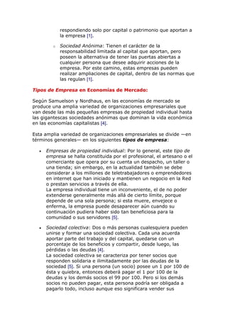 respondiendo solo por capital o patrimonio que aportan a
la empresa [1].
o Sociedad Anónima: Tienen el carácter de la
responsabilidad limitada al capital que aportan, pero
poseen la alternativa de tener las puertas abiertas a
cualquier persona que desee adquirir acciones de la
empresa. Por este camino, estas empresas pueden
realizar ampliaciones de capital, dentro de las normas que
las regulan [1].
Tipos de Empresa en Economías de Mercado:
Según Samuelson y Nordhaus, en las economías de mercado se
produce una amplia variedad de organizaciones empresariales que
van desde las más pequeñas empresas de propiedad individual hasta
las gigantescas sociedades anónimas que dominan la vida económica
en las economías capitalistas [4].
Esta amplia variedad de organizaciones empresariales se divide —en
términos generales— en los siguientes tipos de empresa:
Empresas de propiedad individual: Por lo general, este tipo de
empresa se halla constituida por el profesional, el artesano o el
comerciante que opera por su cuenta un despacho, un taller o
una tienda; sin embargo, en la actualidad también se debe
considerar a los millones de teletrabajadores o emprendedores
en internet que han iniciado y mantienen un negocio en la Red
o prestan servicios a través de ella.
La empresa individual tiene un inconveniente, el de no poder
extenderse generalmente más allá de cierto límite, porque
depende de una sola persona; si esta muere, envejece o
enferma, la empresa puede desaparecer aún cuando su
continuación pudiera haber sido tan beneficiosa para la
comunidad o sus servidores [5].
Sociedad colectiva: Dos o más personas cualesquiera pueden
unirse y formar una sociedad colectiva. Cada una acuerda
aportar parte del trabajo y del capital, quedarse con un
porcentaje de los beneficios y compartir, desde luego, las
pérdidas o las deudas [4].
La sociedad colectiva se caracteriza por tener socios que
responden solidaria e ilimitadamente por las deudas de la
sociedad [5]. Si una persona (un socio) posee un 1 por 100 de
ésta y quiebra, entonces deberá pagar el 1 por 100 de la
deudas y los demás socios el 99 por 100. Pero si los demás
socios no pueden pagar, esta persona podría ser obligada a
pagarlo todo, incluso aunque eso significara vender sus
 
