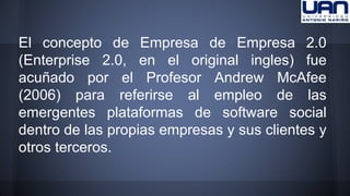 El concepto de Empresa de Empresa 2.0 
(Enterprise 2.0, en el original ingles) fue 
acuñado por el Profesor Andrew McAfee 
(2006) para referirse al empleo de las 
emergentes plataformas de software social 
dentro de las propias empresas y sus clientes y 
otros terceros. 
 