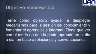 Objetivo Empresa 2.0 
Tiene como objetivo ayudar a desplegar 
mecanismos para la gestión del conocimiento y 
fomentar el aprendizaje informal. Tiene que ver 
con el modo en que la gente aprende en el dia 
a dia, en base a relaciones y conversaciones. 
 