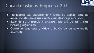 Características Empresa 2.0 
● Transforma sus operaciones y forma de trabajo, creando 
redes sociales entre sus clientes, empleados y asociados. 
● Extiende su presencia y alcance más allá de los límites 
locales y regionales. 
● Converge voz, data y video a través de un solo medio 
(internet). 
 