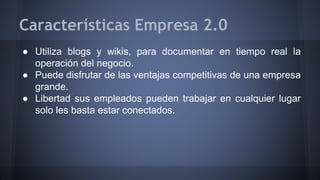 Características Empresa 2.0 
● Utiliza blogs y wikis, para documentar en tiempo real la 
operación del negocio. 
● Puede disfrutar de las ventajas competitivas de una empresa 
grande. 
● Libertad sus empleados pueden trabajar en cualquier lugar 
solo les basta estar conectados. 
 