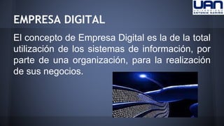 EMPRESA DIGITAL 
El concepto de Empresa Digital es la de la total 
utilización de los sistemas de información, por 
parte de una organización, para la realización 
de sus negocios. 
 