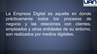 La Empresa Digital es aquella en donde 
prácticamente todos los procesos de 
negocio y las relaciones con clientes, 
empleados y otras entidades de su entorno, 
son realizados por medios digitales. 
 