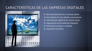 CARACTERÍSTICAS DE LAS EMPRESAS DIGITALES 
Ø fácil administración de un mercado global 
Ø facil relación con sus clientes y proveedores 
Ø administración digital de los activos claves 
Ø organización de los sistemas integrados 
Ø información a tiempo y confiable 
Ø seguridad informática. 
 