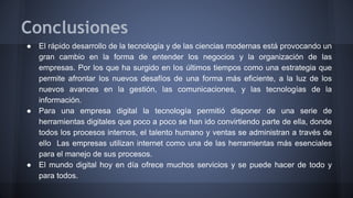 Conclusiones 
● El rápido desarrollo de la tecnología y de las ciencias modernas está provocando un 
gran cambio en la forma de entender los negocios y la organización de las 
empresas. Por los que ha surgido en los últimos tiempos como una estrategia que 
permite afrontar los nuevos desafíos de una forma más eficiente, a la luz de los 
nuevos avances en la gestión, las comunicaciones, y las tecnologías de la 
información. 
● Para una empresa digital la tecnología permitió disponer de una serie de 
herramientas digitales que poco a poco se han ido convirtiendo parte de ella, donde 
todos los procesos internos, el talento humano y ventas se administran a través de 
ello Las empresas utilizan internet como una de las herramientas más esenciales 
para el manejo de sus procesos. 
● El mundo digital hoy en día ofrece muchos servicios y se puede hacer de todo y 
para todos. 
 