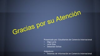 Presentado por: Estudiantes de Comercio Internacional 
• Olga Lucia 
• Jordi Diaz 
• Sebastián Ochoa 
Asignatura: 
• Sistemas de información en Comercio Internacional 
