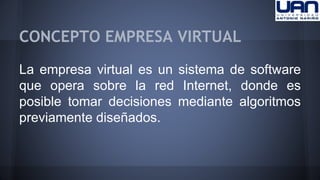 CONCEPTO EMPRESA VIRTUAL 
La empresa virtual es un sistema de software 
que opera sobre la red Internet, donde es 
posible tomar decisiones mediante algoritmos 
previamente diseñados. 
 