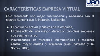 CARACTERÍSTICAS EMPRESA VIRTUAL 
Ésta representa una mejor coordinación y relaciones con el 
recurso humano que la integran, facilitando: 
● El control de activos y pasivos de la empresa, 
● El desarrollo de una mayor interacción con otras empresas 
que están en la red 
● incursionando en mercados internacionales a menores 
costos, mayor calidad y eficiencia (Luis Inostroza y S. 
Sotres, 2005). 
 