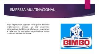 EMPRESA MULTINACIONAL
Toda empresa que opera en varios países mediante
implantaciones propias, ya sea puramente
comerciales o también manufactureras, manejando
a cada uno de esos países organizacional mente
como una entidad autónoma.
 
