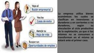 La empresa utiliza bienes
económicos los cuales se
clasifican en inversiones o
duraderos y en corrientes o no
duraderos, según su
vinculación al ciclo productivo
de la explotación, ya que si los
mismos no se consumen o
transforman en el mismo se
estará ante el primer caso.
 