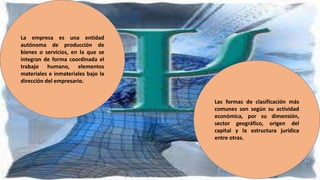 La empresa es una entidad
autónoma de producción de
bienes o servicios, en la que se
integran de forma coordinada el
trabajo humano, elementos
materiales e inmateriales bajo la
dirección del empresario.
Las formas de clasificación más
comunes son según su actividad
económica, por su dimensión,
sector geográfico, origen del
capital y la estructura jurídica
entre otras.
 