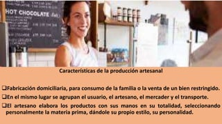 Características de la producción artesanal
Fabricación domiciliaria, para consumo de la familia o la venta de un bien restringido.
En el mismo lugar se agrupan el usuario, el artesano, el mercader y el transporte.
El artesano elabora los productos con sus manos en su totalidad, seleccionando
personalmente la materia prima, dándole su propio estilo, su personalidad.
 