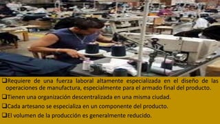 Requiere de una fuerza laboral altamente especializada en el diseño de las
operaciones de manufactura, especialmente para el armado final del producto.
Tienen una organización descentralizada en una misma ciudad.
Cada artesano se especializa en un componente del producto.
El volumen de la producción es generalmente reducido.
 