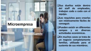 Microempresa
Sus dueños están dentro
del staff de empleados,
trabajan codo a codo con el
equipo.
Los requisitos para crearlas
son relativamente fáciles de
conseguir.
Pueden existir en diferentes
campos y en diversas
actividades económicas.
En muchos casos se trata de
un negocio completamente
familiar, utilizado para el
sustento de sus miembros.
 