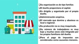 Su organización es de tipo familiar.
El dueño proporciona el capital.
Es dirigida y organizada por el propio
dueño.
Administración empírica.
El mercado que domina y abastece es
local o regional.
Su producción no es muy maquinada.
Su número de trabajadores es muy
bajo y muchas veces está integrado por
los propios familiares del dueño.
Para el pago de impuestos son
considerados como causantes menores.
 