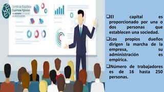 El capital es
proporcionado por una o
dos personas que
establecen una sociedad.
Los propios dueños
dirigen la marcha de la
empresa, su
administración es
empírica.
Número de trabajadores
es de 16 hasta 250
personas.
 