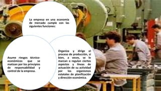 La empresa en una economía
de mercado cumple con las
siguientes funciones:
Organiza y dirige el
proceso de producción, si
bien, a veces, se le
marcan o regulan ciertos
aspectos y líneas de
actuación de su actividad
por los organismos
estatales de planificación
y dirección económica.
Asume riesgos técnico-
económicos que se
matizan por los principios
de responsabilidad y
control de la empresa.
 