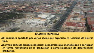 GRANDES EMPRESAS
El capital es aportado por varios socios que organizan en sociedad de diverso
tipo.
Forman parte de grandes consorcios económicos que monopolizan o participan
en forma mayoritaria de la producción o comercialización de determinados
productos.
 