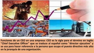 Funciones de un CEO en una empresa: CEO es la sigla para el término en inglés
"Chief Executive Officer" que se traduce al español como "director ejecutivo" y
se usa para hacer referencia a la persona que ocupa el puesto directivo más alto
en la jerarquía de una organización.
 