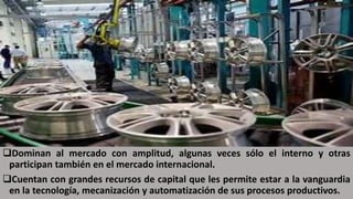 Dominan al mercado con amplitud, algunas veces sólo el interno y otras
participan también en el mercado internacional.
Cuentan con grandes recursos de capital que les permite estar a la vanguardia
en la tecnología, mecanización y automatización de sus procesos productivos.
 