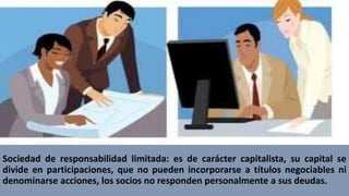 Sociedad de responsabilidad limitada: es de carácter capitalista, su capital se
divide en participaciones, que no pueden incorporarse a títulos negociables ni
denominarse acciones, los socios no responden personalmente a sus deudas.
 