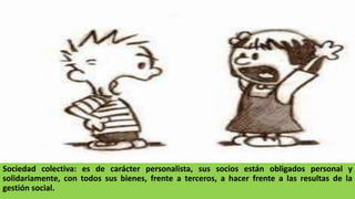 Sociedad colectiva: es de carácter personalista, sus socios están obligados personal y
solidariamente, con todos sus bienes, frente a terceros, a hacer frente a las resultas de la
gestión social.
 
