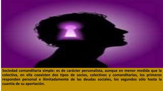 Sociedad comanditaria simple: es de carácter personalista, aunque en menor medida que la
colectiva, en ella coexisten dos tipos de socios, colectivos y comanditarios, los primeros
responden personal e ilimitadamente de las deudas sociales, los segundos sólo hasta la
cuantía de su aportación.
 